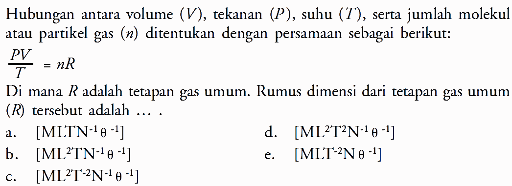 Hubungan antara volume (V), tekanan (P), suhu (T), serta jumlah molekul atau partikel gas (n) ditentukan dengan persamaan sebagai berikut: PV/T = nR Di mana R adalah tetapan gas umum. Rumus dimensi dari tetapan gas umum (R) tersebut adalah ... . 