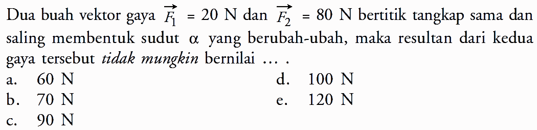 Dua buah vektor gaya vektor F1 = 20 N dan vektor F2 = 80 N bertitik tangkap sama dan saling membentuk sudut alpha yang berubah-ubah, maka resultan dari kedua gaya tersebut tidak mungkin bernilai ....