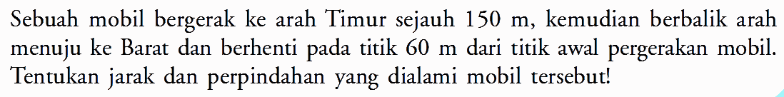 Sebuah mobil bergerak ke arah Timur sejauh 150 m, kemudian berbalik arah menuju ke Barat dan berhenti pada titik 60 m dari titik awal pergerakan mobil. Tentukan jarak dan perpindahan yang dialami mobil tersebut!