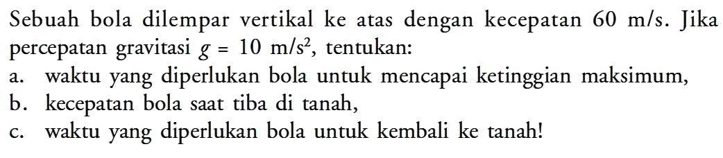 Sebuah bola dilempar vertikal ke atas dengan kecepatan  60 m/s. Jika percepatan gravitasi  g=10 m/s^2, tentukan: a. waktu yang diperlukan bola untuk mencapai ketinggian maksimum, b. kecepatan bola saat tiba di tanah, c. waktu yang diperlukan bola untuk kembali ke tanah!
