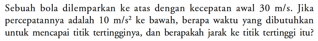 Sebuah bola dilemparkan ke atas dengan kecepatan awal 30 m/s. Jika percepatannya adalah 10 m/s^2 ke bawah, berapa waktu yang dibutuhkan untuk mencapai titik tertingginya, dan berapakah jarak ke titik tertinggi itu?
