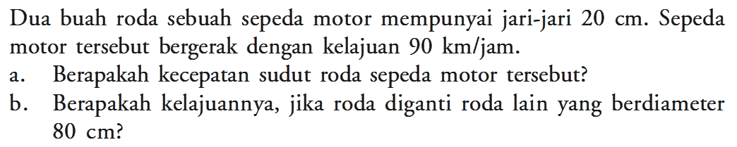 Dua buah roda sebuah sepeda motor mempunyai jari-jari  20 cm . Sepeda motor tersebut bergerak dengan kelajuan  90 km/jam. a. Berapakah kecepatan sudut roda sepeda motor tersebut? b. Berapakah kelajuannya, jika roda diganti roda lain yang berdiameter 80 cm?