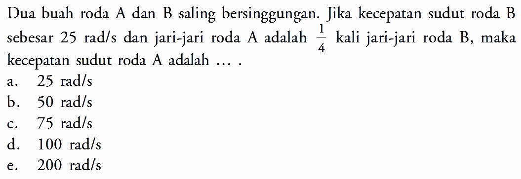 Dua buah roda A dan B saling bersinggungan. Jika kecepatan sudut roda B sebesar  25 rad/s  dan jari-jari roda A adalah  1/4  kali jari-jari roda B, maka kecepatan sudut roda A adalah ....