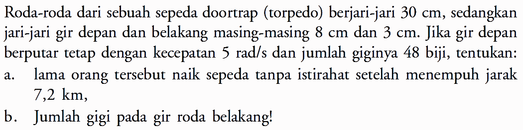 Roda-roda dari sebuah sepeda doortrap (torpedo) berjari-jari  30 cm , sedangkan jari-jari gir depan dan belakang masing-masing  8 cm  dan  3 cm . Jika gir depan berputar tetap dengan kecepatan 5 rad/s dan jumlah giginya 48 biji, tentukan: a. lama orang tersebut naik sepeda tanpa istirahat setelah menempuh jarak  7,2 km, b. Jumlah gigi pada gir roda belakang!