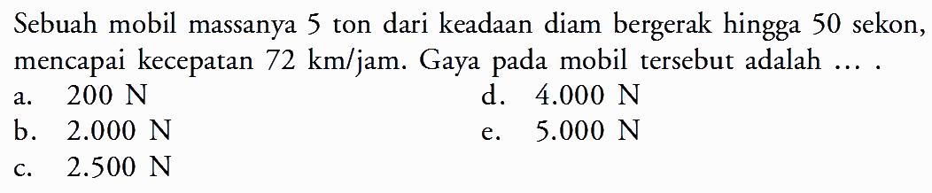 Sebuah mobil massanya 5 ton dari keadaan diam bergerak hingga 50 sekon, mencapai kecepatan  72 km/jam. Gaya pada mobil tersebut adalah ...