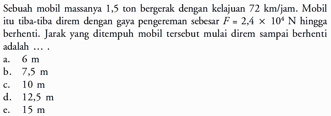 Sebuah mobil massanya 1,5 ton bergerak dengan kelajuan 72 km/jam. Mobil itu tiba-tiba direm dengan gaya pengereman sebesar F=2,4x10^4 N hingga berhenti. Jarak yang ditempuh mobil tersebut mulai direm sampai berhenti adalah ....