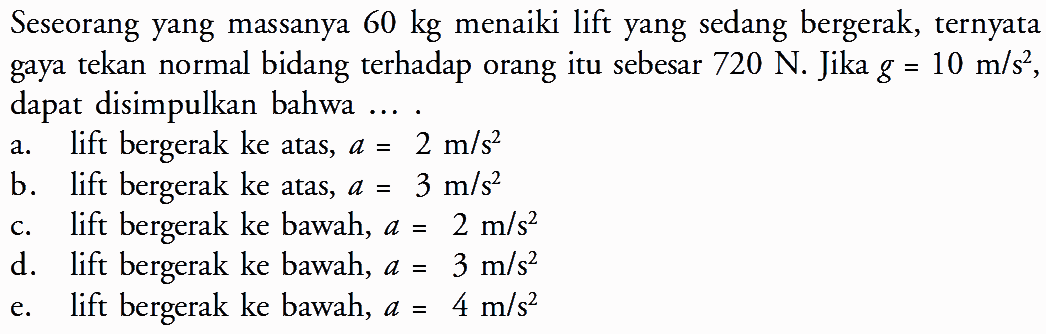 Seseorang yang massanya  60 kg  menaiki lift yang sedang bergerak, ternyata gaya tekan normal bidang  terhadap orang itu sebesar  720 N . Jika  g=10 m/s^2 , dapat disimpulkan bahwa ...a. lift bergerak ke atas,  a=2 m/s^2 b. lift bergerak ke atas,  a=3 m/s^2 c. lift bergerak ke bawah,  a=2 m/s^2 d. lift bergerak ke bawah,  a=3 m/s^2 e. lift bergerak ke bawah,  a=4 m/s^2 