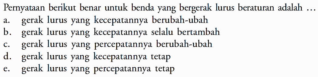 Pernyataan berikut benar untuk benda yang bergerak lurus beraturan adalah... a. gerak lurus yang kecepatannya berubah-ubah b. gerak lurus yang kecepatannya selalu bertambah c. gerak lurus yang percepatannya berubah-ubah d. gerak lurus yang kecepatannya tetap e. gerak lurus yang percepatannya tetap 