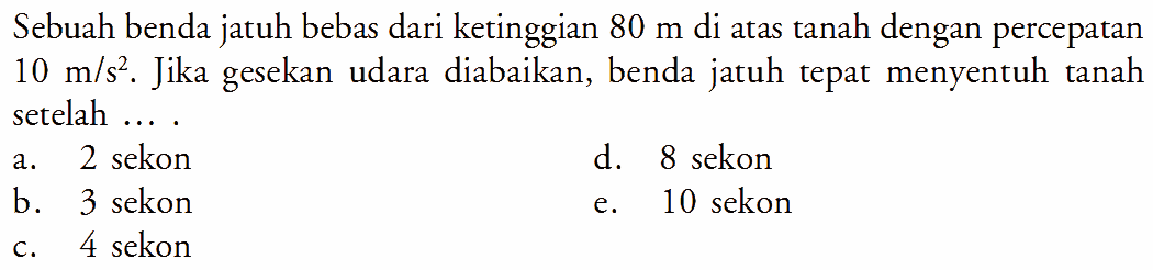 Sebuah benda jatuh bebas dari ketinggian 80 m di atas tanah dengan percepatan 10 m/s^2. Jika gesekan udara diabaikan, benda jatuh tepat menyentuh tanah setelah ....