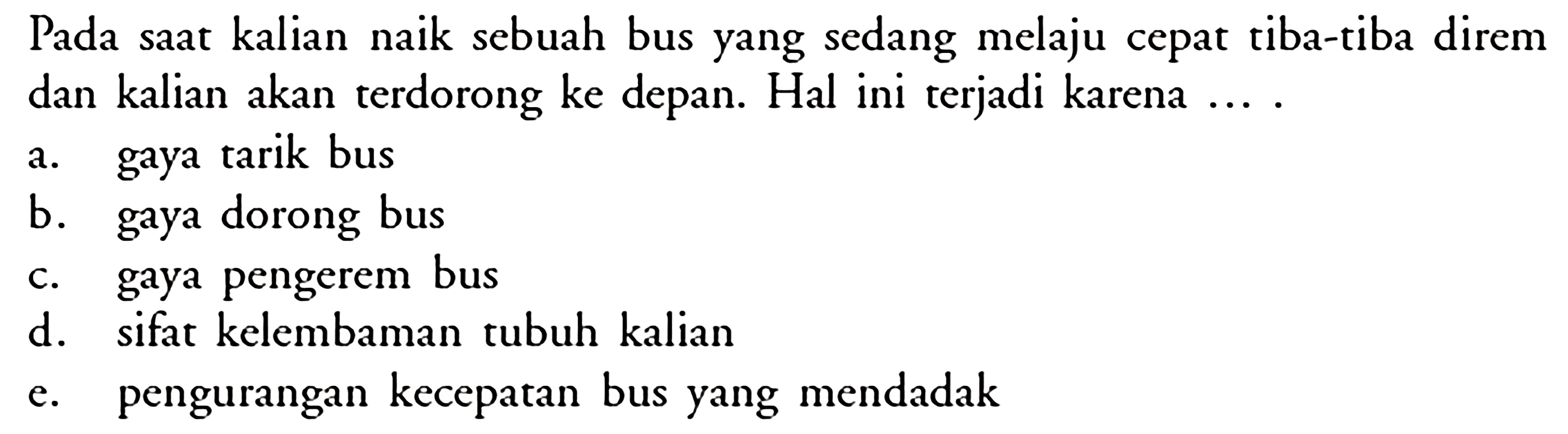 Pada saat kalian naik sebuah bus yang sedang melaju cepat tiba-tiba direm dan kalian akan terdorong ke depan. Hal ini terjadi karena ...  a. gaya tarik bus b. gaya dorong bus c. gaya pengerem bus d. sifat kelembaman tubuh kalian e. pengurangan kecepatan bus yang mendadak