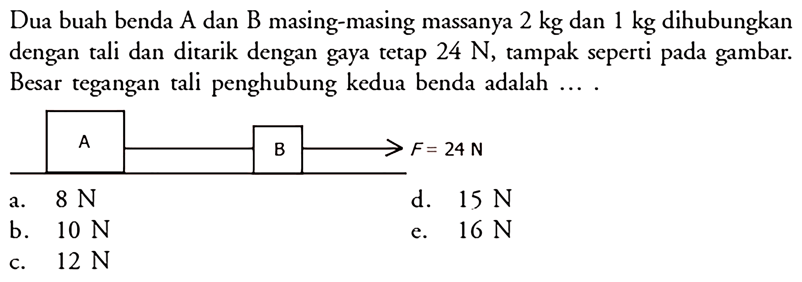 Dua buah benda A dan B masing-masing massanya 2 kg dan 1 kg dihubungkan dengan tali dan ditarik dengan gaya tetap 24 N, tampak seperti pada gambar. Besar tegangan tali penghubung kedua benda adalah .... F=24 N a. 8 N b. 10 N c. 12 N d. 15 N e. 16 N