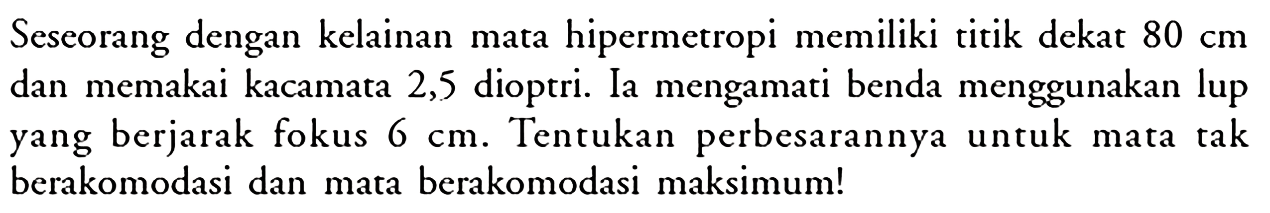 Seseorang dengan kelainan mata hipermetropi memiliki titik dekat 80 cm dan memakai kacamata 2,5 dioptri. Ia mengamati benda menggunakan lup yang berjarak fokus 6 cm. Tentukan perbesarannya untuk mata tak berakomodasi dan mata berakomodasi maksimum!