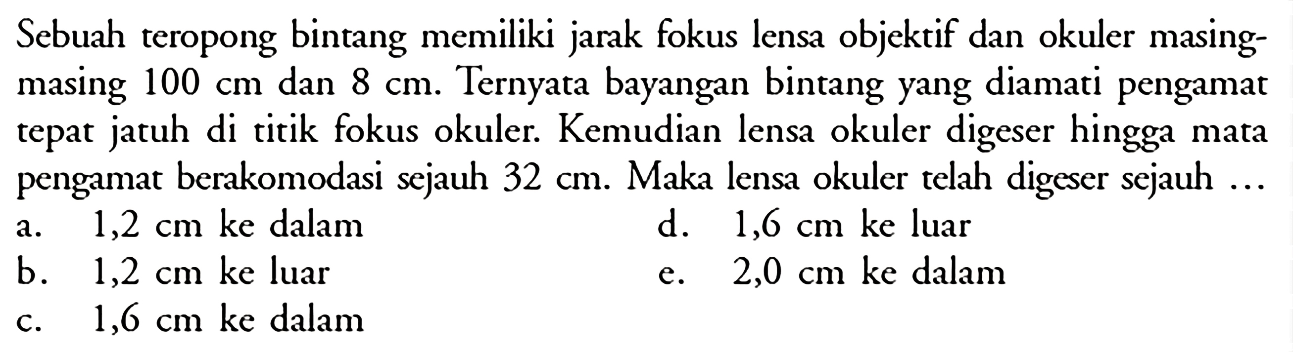 Sebuah teropong bintang memiliki jarak fokus lensa objektif dan okuler masingmasing  100 cm  dan  8 cm . Ternyata bayangan bintang yang diamati pengamat tepat jatuh di titik fokus okuler. Kemudian lensa okuler digeser hingga mata pengamat berakomodasi sejauh  32 cm . Maka lensa okuler telah digeser sejauh ...