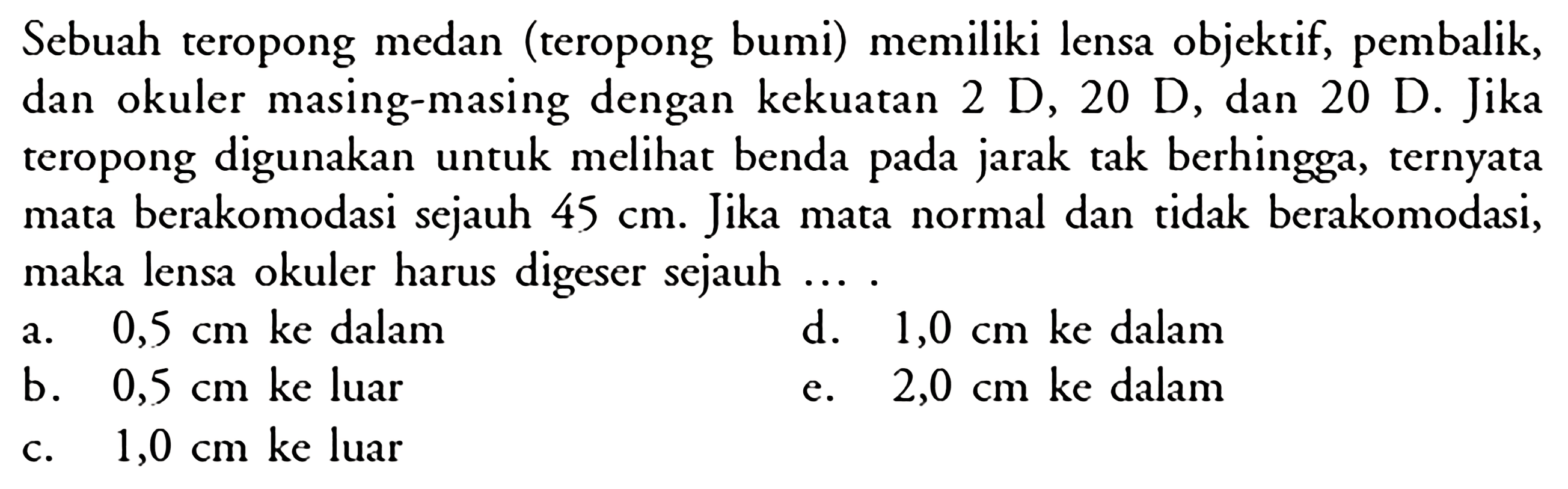 Sebuah teropong medan (teropong bumi) memiliki lensa objektif, pembalik, dan okuler masing-masing dengan kekuatan 2 D, 20 D, dan 20 D. Jika teropong digunakan untuk meli benda pada jarak tak berhingga, ternyata mata berakomodasi sejauh 45 cm. Jika mata normal dan tidak berakomodasi, maka lensa okuler harus digeser sejauh... .