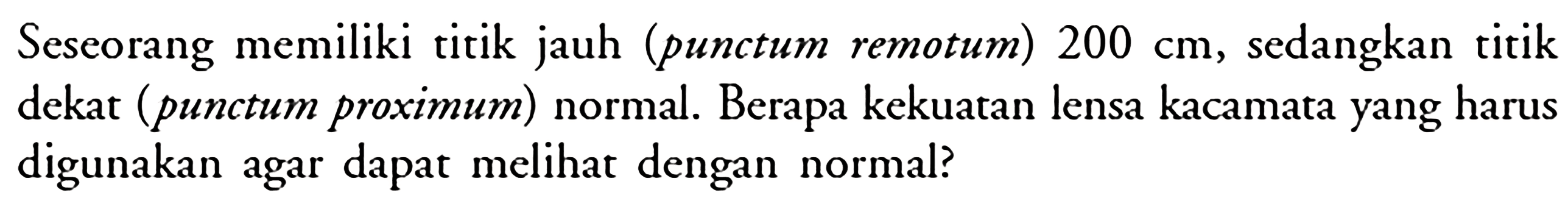 Seseorang memiliki titik jauh (punctum remotum) 200 cm, sedangkan titik dekat (punctum proximum) normal. Berapa kekuatan lensa kacamata yang harus digunakan agar dapat melihat dengan normal?