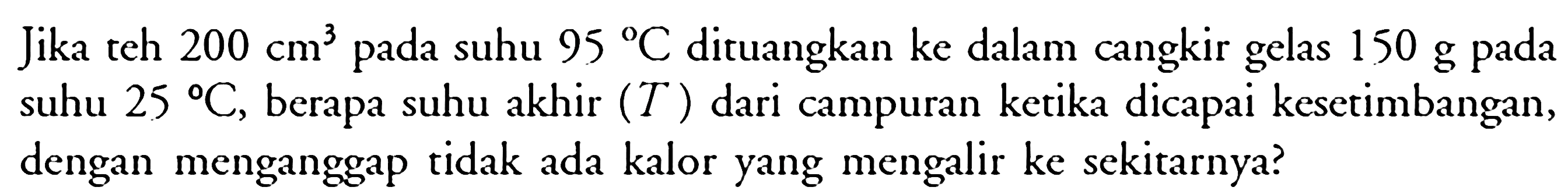 Jika teh 200 cm^3 pada suhu 95 C dituangkan ke dalam cangkir gelas 150 g pada suhu 25 C, berapa suhu akhir (T) dari campuran ketika dicapai kesetimbangan, dengan menganggap tidak ada kalor yang mengalir ke sekitarnya?