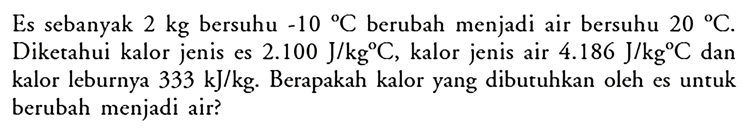 Es sebanyak 2 kg  bersuhu -10 C  berubah menjadi air bersuhu 20 C . Diketahui kalor jenis es  2.100 J/kg C , kalor jenis air  4.186 J/kg C  dan kalor leburnya  333 kJ/kg . Berapakah kalor yang dibutuhkan oleh es untuk berubah menjadi air?