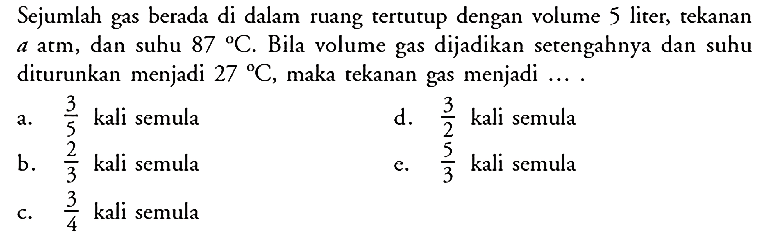 Sejumlah gas berada di dalam ruang tertutup dengan volume 5 liter, tekanan  a atm , dan suhu  87 C . Bila volume gas dijadikan setengahnya dan suhu diturunkan menjadi  27 C , maka tekanan gas menjadi .... 