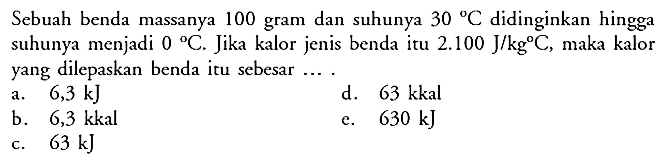 Sebuah benda massanya 100 gram dan suhunya 30 C didinginkan hingga suhunya menjadi 0 C. Jika kalor jenis benda itu 2.100 J/kgC, maka kalor yang dilepaskan benda itu sebesar...