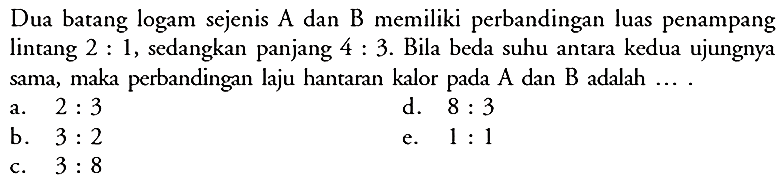 Dua batang logam sejenis A dan B memiliki perbandingan luas penampang lintang 2:1, sedangkan panjang 4:3. Bila beda suhu antara kedua ujungnya sama, maka perbandingan laju hantaran kalor pada A dan B adalah ... .