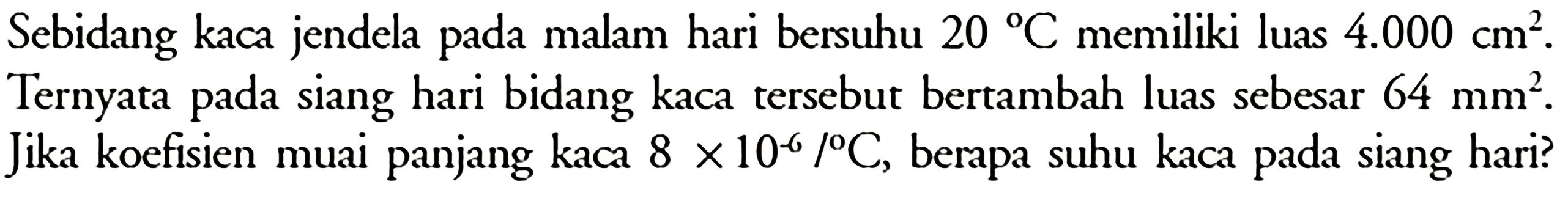 Sebidang kaca jendela pada malam hari bersuhu 20 C memiliki luas 4.000 cm^2. Ternyata pada siang hari bidang kaca tersebut bertambah luas sebesar  64 mm^2. Jika koefisien muai panjang kaca 8 x 10^(-6)/ C, berapa suhu kaca pada siang hari?