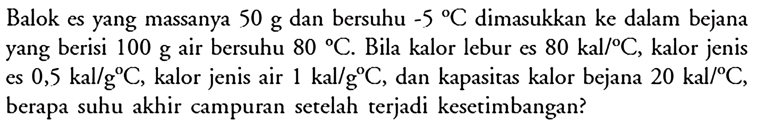 Balok es yang massanya  50 g  dan bersuhu  -5 C  dimasukkan ke dalam bejana yang berisi  100 g  air bersuhu  80 C . Bila kalor lebur es  80 kal/ C, kalor jenis es  0,5 kal/g C , kalor jenis air 1 kal/g C, dan kapasitas kalor bejana  20 kal/ C, berapa suhu akhir campuran setelah terjadi kesetimbangan?