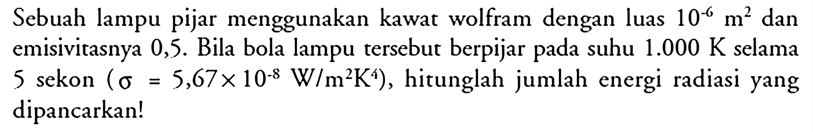 Sebuah lampu pijar menggunakan kawat wolfram dengan luas 10^(-6) m^2  dan emisivitasnya 0,5.  Bila bola lampu tersebut berpijar pada suhu  1.000 K  selama 5 sekon  (sigma=5,67 x 10^(-8) W/m^2 K^4) , hitunglah jumlah energi radiasi yang dipancarkan!