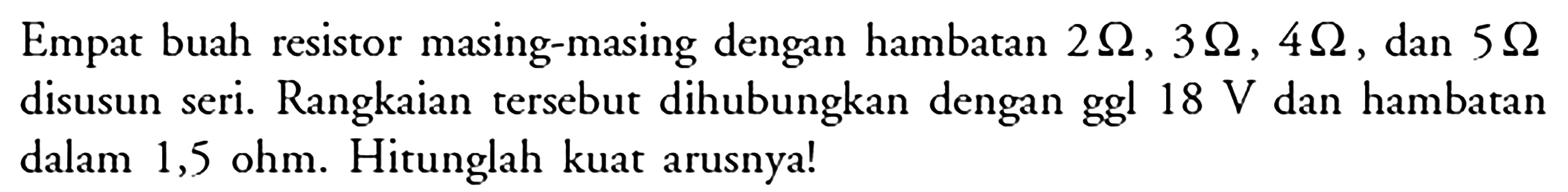 Empat buah resistor masing-masing dengan hambatan 2 Ohm, 3 Ohm, 4 Ohm, dan 5 Ohm disusun seri. Rangkaian tersebut dihubungkan dengan ggl 18 V dan hambatan dalam 1,5 ohm. Hitunglah kuat arusnya!