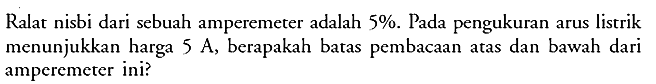 Ralat nisbi dari sebuah amperemeter adalah  5 % . Pada pengukuran arus listrik menunjukkan harga  5 A , berapakah batas pembacaan atas dan bawah dari amperemeter ini?
