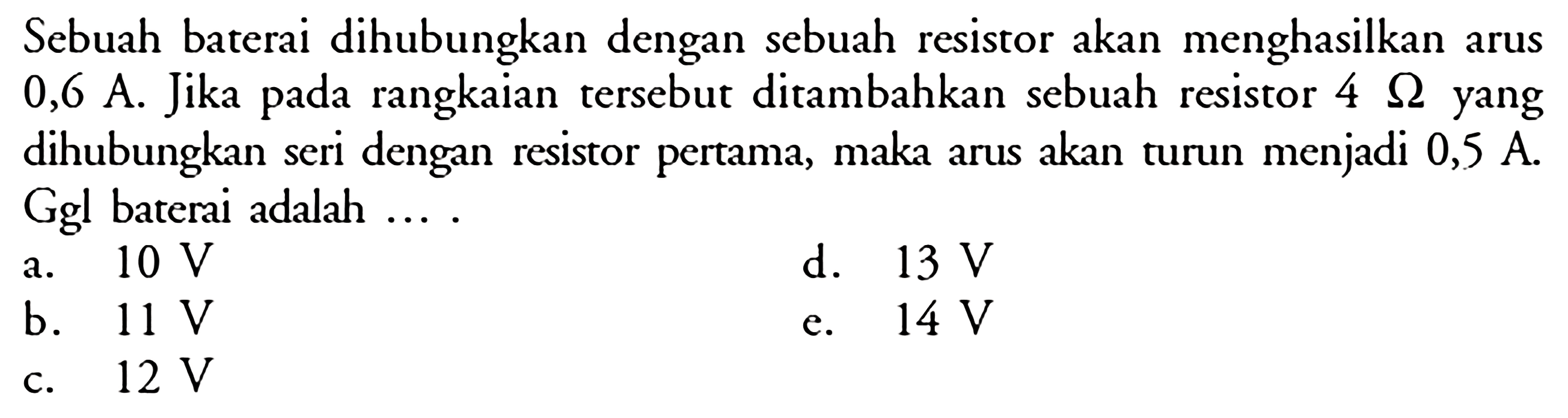 Sebuah baterai dihubungkan dengan sebuah resistor akan menghasilkan arus 0,6 A. Jika pada rangkaian tersebut ditambahkan sebuah resistor  4 Ohm yang dihubungkan seri dengan resistor pertama, maka arus akan turun menjadi 0,5 A. Ggl baterai adalah ....