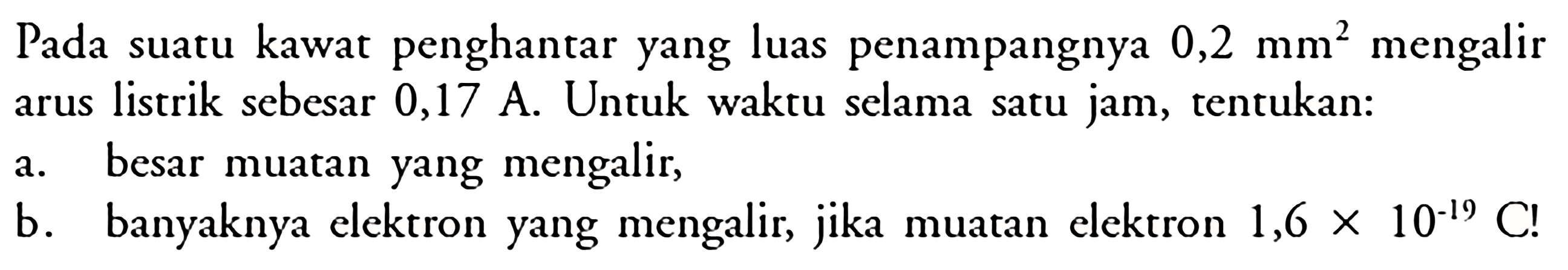 Pada suatu kawat penghantar yang luas penampangnya 0,2 mm^2 mengalir arus listrik sebesar 0,17 A. Untuk waktu selama satu jam, tentukan: a. besar muatan yang mengalir; b. banyaknya elektron yang mengalir, jika muatan elektron 1,6 X 10-19 C!