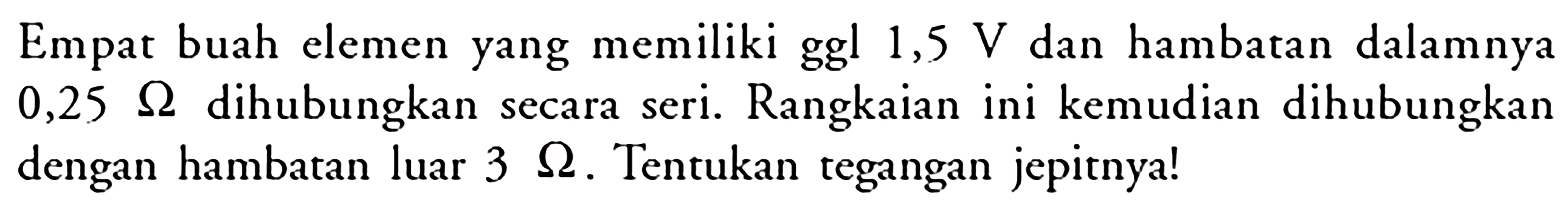 Empat buah elemen yang memiliki ggl 1,5 V dan hambatan dalamnya 0,25 ohm dihubungkan secara seri: Rangkaian ini kemudian dihubungkan dengan hambatan luar 3 ohm . Tentukan tegangan jepitnya!