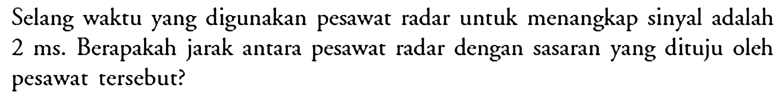 Selang waktu yang digunakan pesawat radar untuk menangkap sinyal adalah  2 ms . Berapakah jarak antara pesawat radar dengan sasaran yang dituju oleh pesawat tersebut?