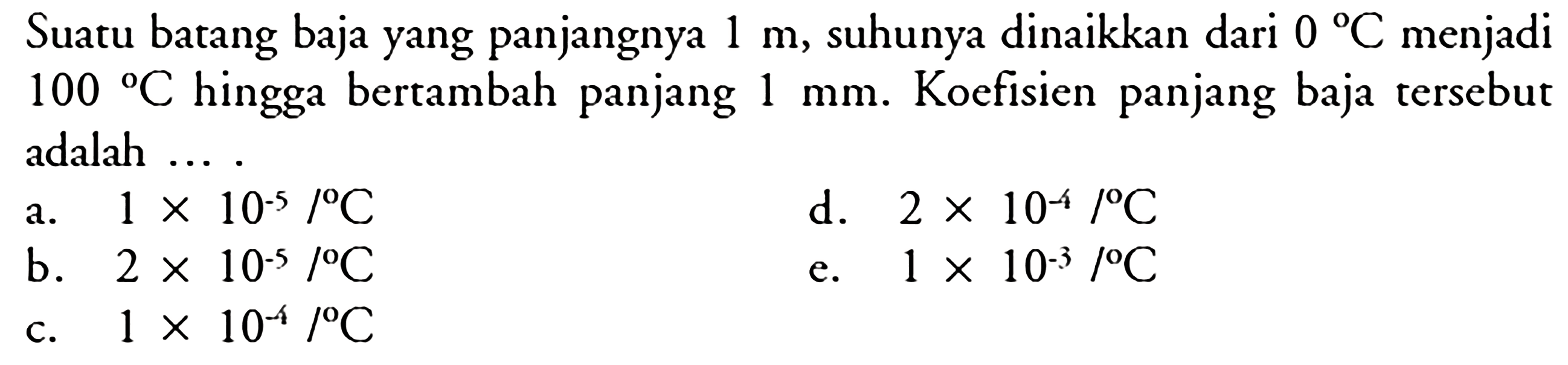 Suatu batang baja yang panjangnya  1 m , suhunya dinaikkan dari  0C  menjadi  100C  hingga bertambah panjang  1 mm . Koefisien panjang baja tersebut adalah ....