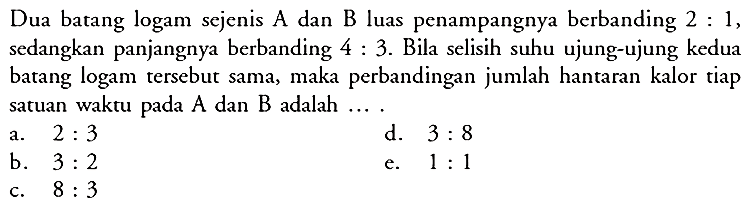 Dua batang logam sejenis A dan B luas penampangnya berbanding  2: 1 , sedangkan panjangnya berbanding  4: 3 . Bila selisih suhu ujung-ujung kedua batang logam tersebut sama, maka perbandingan jumlah hantaran kalor tiap satuan waktu pada  A  dan  B  adalah  ... . 