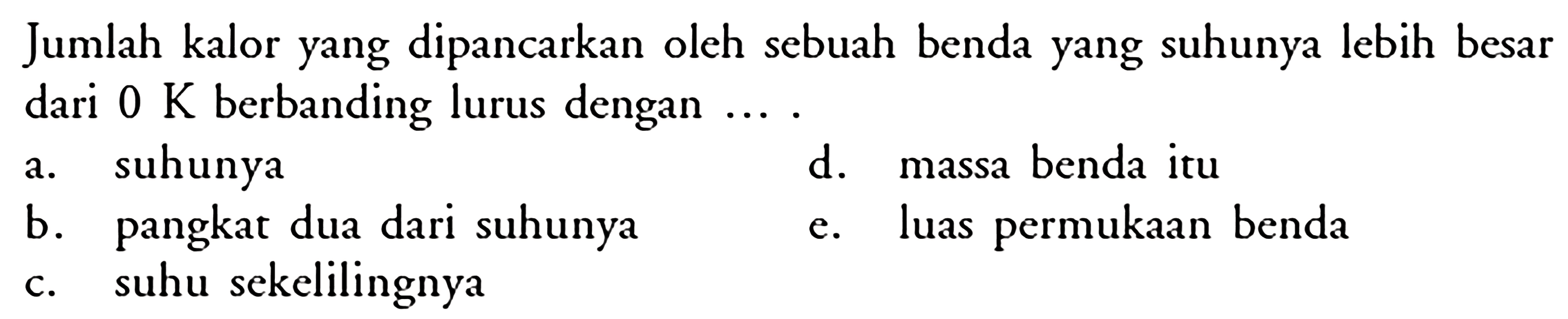 Jumlah kalor yang dipancarkan oleh sebuah benda yang suhunya lebih besar dari  0K  berbanding lurus dengan  ... a. suhunya d. massa benda itu b. pangkat dua dari suhunya e. luas permukaan benda c. suhu sekelilingnya 