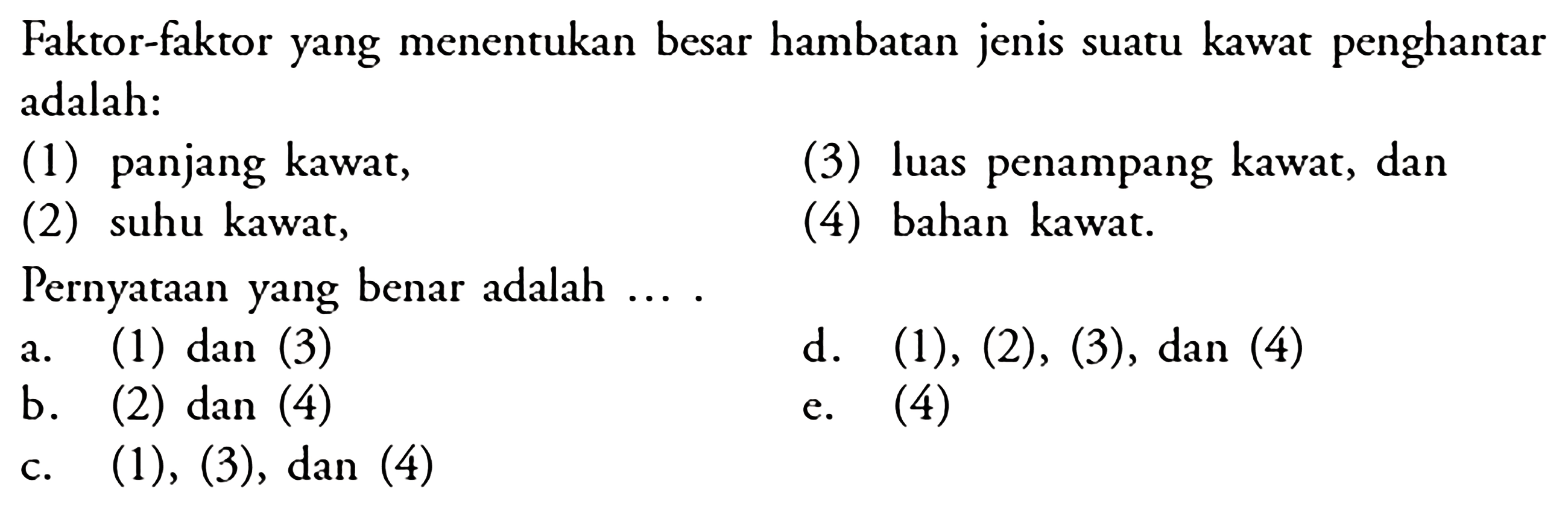 Faktor-faktor yang menentukan besar hambatan jenis suatu kawat penghantar adalah: (1) panjang kawat, (3) luas penampang kawat, dan (2) suhu kawat, (4) bahan kawat. Pernyataan yang benar adalah  ... . a. (1) dan (3)  d. (1), (2), (3), dan (4) b. (2) dan (4) c. (1),(3) , dan  (4)  e. (4) 