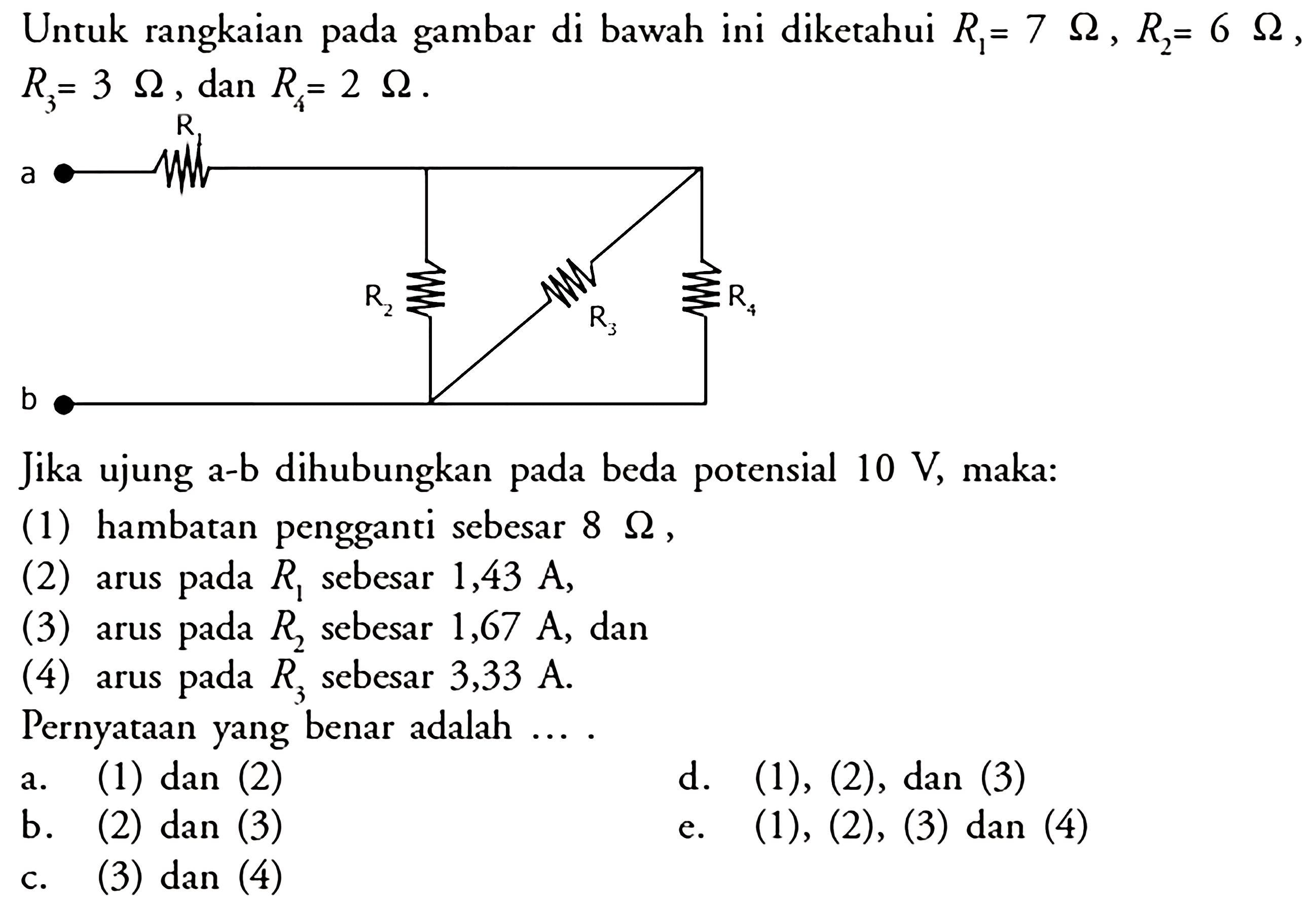 Untuk rangkaian gambar di bawah ini diketahui R1 = 7 ohm , R2 = 6 ohm , R3 = 3 ohm dan R4 2 ohm . Jika ujung a-b dihubungkan pada beda potensial 10 V maka: (1) hambatan pengganti sebesar 8 ohm (2) arus pada R1 sebesar 1,43 A, (3) arus pada R2 sebesar 1,67 A, dan (4) arus pada R3 sebesar 3,33 A. Pernyataan yang benar adalah ... .