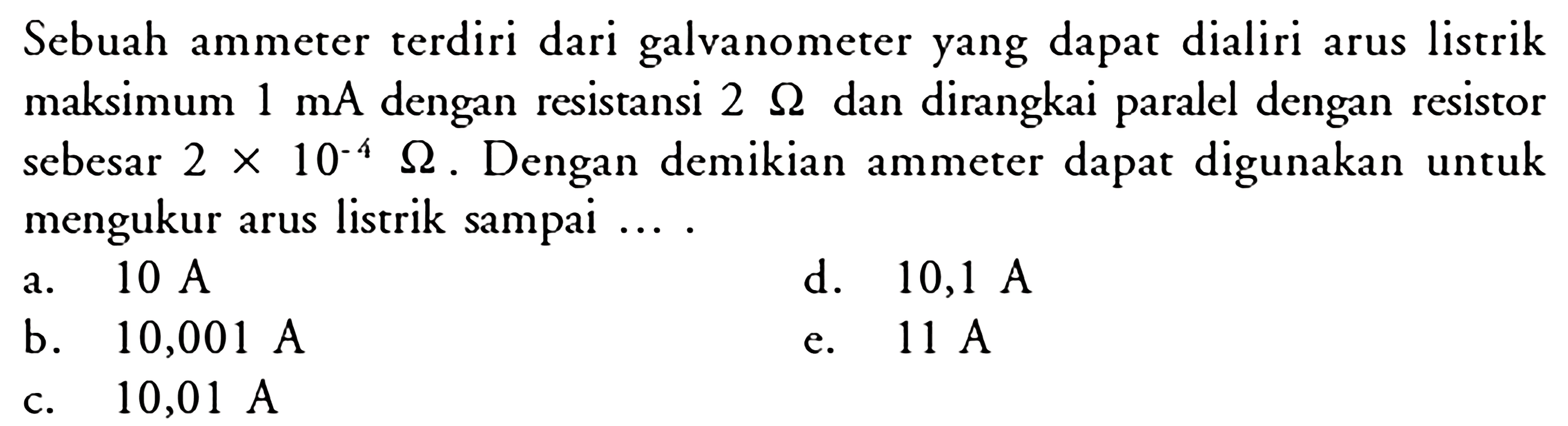 Sebuah ammeter terdiri dari galvanometer yang dapat dialiri arus listrik maksimum  1 mA  dengan resistansi  2 Ohm  dan dirangkai paralel dengan resistor sebesar  2x10^(-4) Ohm . Dengan demikian ammeter dapat digunakan untuk mengukur arus listrik sampai ....