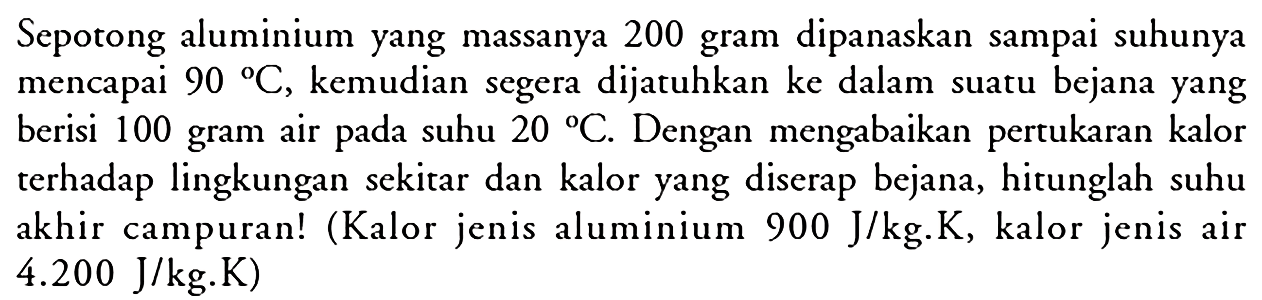 Sepotong aluminium yang massanya 200 gram dipanaskan sampai suhunya mencapai  90 C , kemudian segera dijatuhkan ke dalam suatu bejana yang berisi 100 gram air pada suhu  20 C . Dengan mengabaikan pertukaran kalor terhadap lingkungan sekitar dan kalor yang diserap bejana, hitunglah suhu akhir campuran! (Kalor jenis aluminium  900 J/kg . K , kalor jenis air  4.200 J/kg . K) 