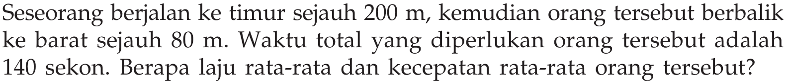 Seseorang berjalan ke timur sejauh  200 m , kemudian orang tersebut berbalik ke barat sejauh  80 m . Waktu total yang diperlukan orang tersebut adalah 140 sekon. Berapa laju rata-rata dan kecepatan rata-rata orang tersebut?