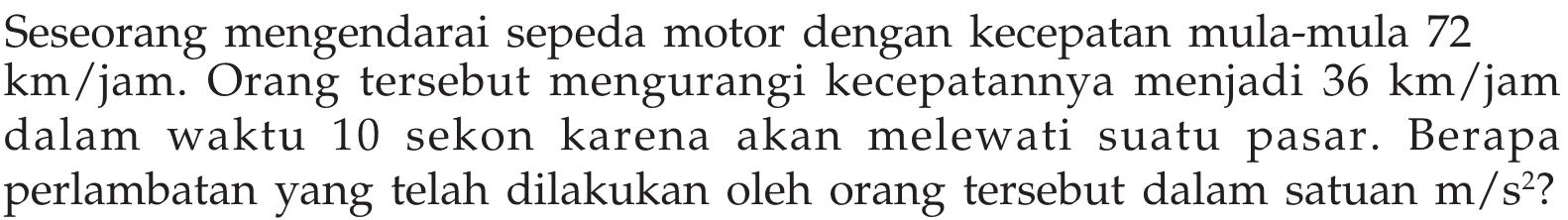 Seseorang mengendarai sepeda motor dengan kecepatan mula-mula 72 km /jam. Orang tersebut mengurangi kecepatannya menjadi 36 km /jam dalam waktu 10 sekon karena akan melewati suatu pasar. Berapa perlambatan yang telah dilakukan oleh orang tersebut dalam satuan m/s^2?