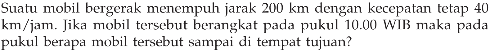 Suatu mobil bergerak menempuh jarak 200 km dengan kecepatan tetap 40 km/jam. Jika mobil tersebut berangkat pada pukul 10.00 WIB maka pada pukul berapa mobil tersebut sampai di tempat tujuan?