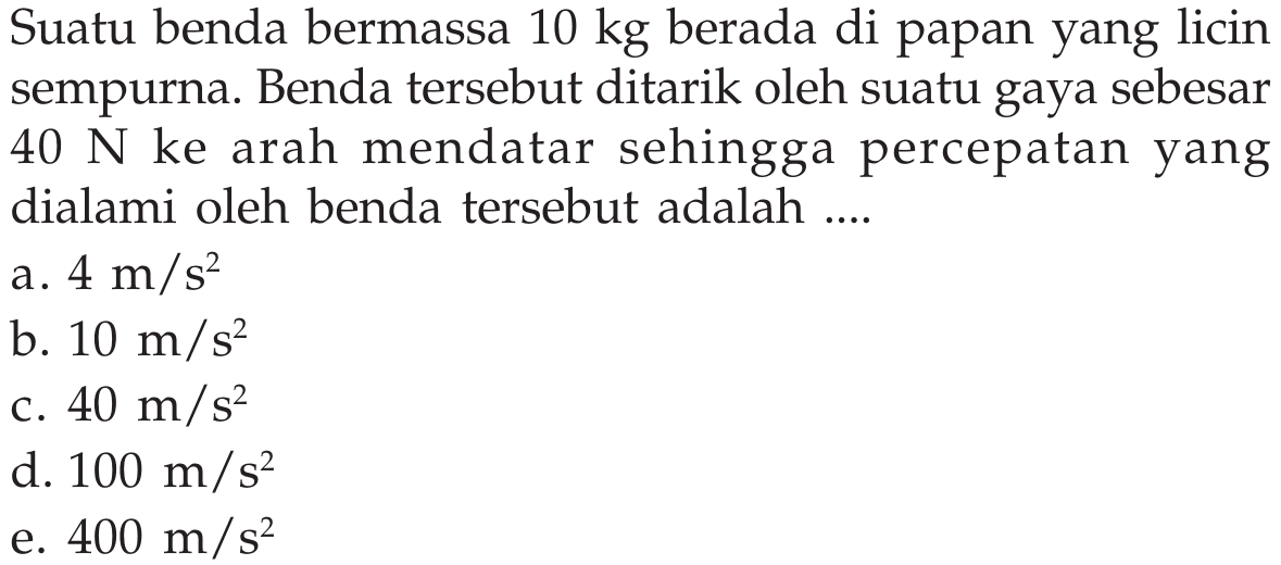 Suatu benda bermassa 10 kg  berada di papan yang licin sempurna. Benda tersebut ditarik oleh suatu gaya sebesar  40 N  ke arah mendatar sehingga percepatan yang dialami oleh benda tersebut adalah ....