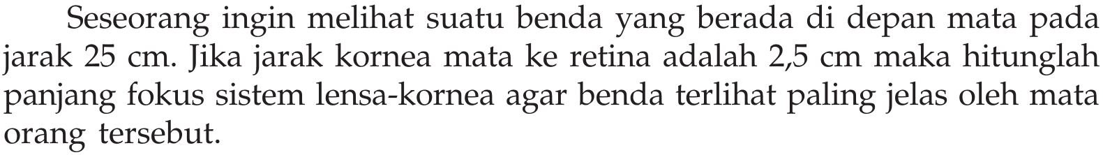 Seseorang ingin melihat suatu benda yang berada di depan mata pada jarak 25 cm. Jika jarak kornea mata ke retina adalah 2,5 cm maka hitunglah panjang fokus sistem lensa-kornea agar benda terlihat paling jelas oleh mata orang tersebut.