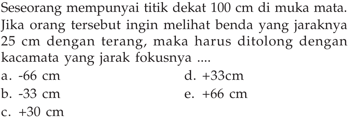 Seseorang mempunyai titik dekat 100 cm  di muka mata. Jika orang tersebut ingin melihat benda yang jaraknya 25 cm dengan terang, maka harus ditolong dengan kacamata yang jarak fokusnya....