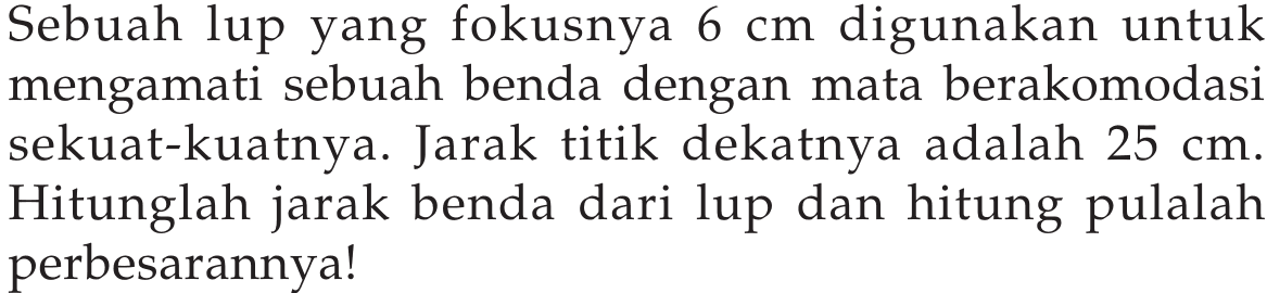 Sebuah lup yang fokusnya 6 cm digunakan untuk mengamati sebuah benda dengan mata berakomodasi sekuat-kuatnya. Jarak titik dekatnya adalah 25 cm. Hitunglah jarak benda dari lup dan hitung pulalah perbesarannya!