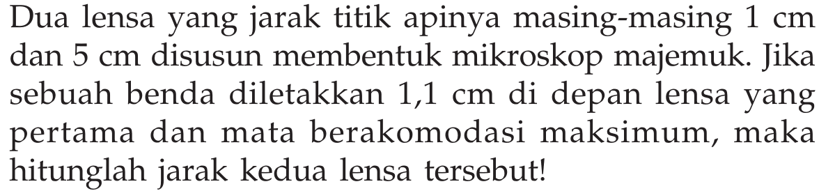 Dua lensa yang jarak titik apinya masing-masing  1 cm  dan  5 cm  disusun membentuk mikroskop majemuk. Jika sebuah benda diletakkan  1,1 cm  di depan lensa yang pertama dan mata berakomodasi maksimum, maka hitunglah jarak kedua lensa tersebut!