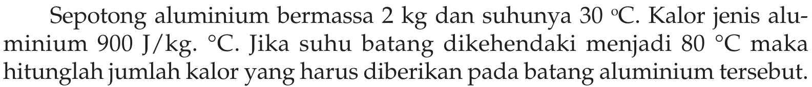 Sepotong aluminium bermassa  2 kg  dan suhunya  30C . Kalor jenis aluminium  900 J/kg.C. Jika suhu batang dikehendaki menjadi 80C  maka hitunglah jumlah kalor yang harus diberikan pada batang aluminium tersebut.