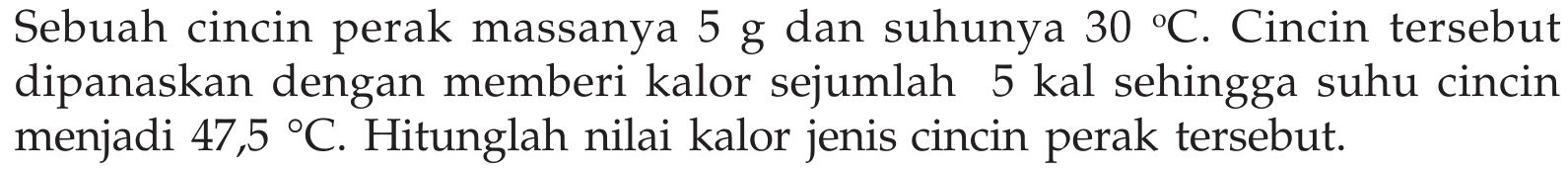 Sebuah cincin perak massanya  5 g  dan suhunya  30C. Cincin tersebut dipanaskan dengan memberi kalor sejumlah 5 kal sehingga suhu cincin menjadi  47,5C. Hitunglah nilai kalor jenis cincin perak tersebut. 